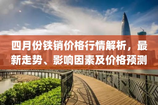 四月份鐵銷價格行情解析,最新走勢、影響因素及價格預測