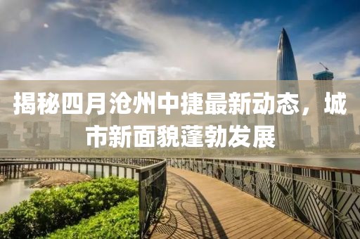 揭秘四月滄州中捷最新動態,城市新面貌蓬勃發展
