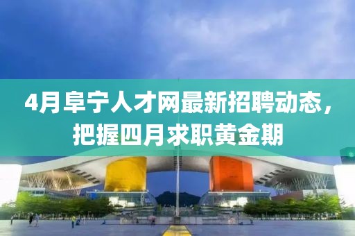 4月阜寧人才網最新招聘動態，把握四月求職黃金期