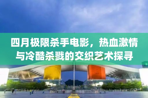 四月極限殺手電影,熱血激情與冷酷殺戮的交織藝術探尋