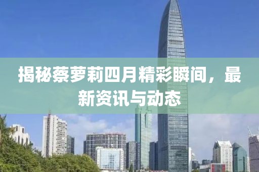 揭秘蔡蘿莉四月精彩瞬間,最新資訊與動態