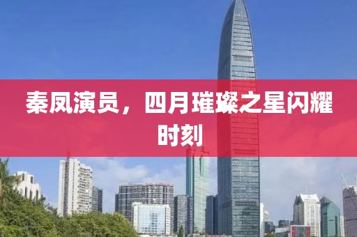 秦鳳演員,四月璀璨之星閃耀時刻
