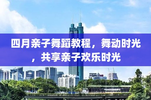 四月親子舞蹈教程,舞動時光,共享親子歡樂時光