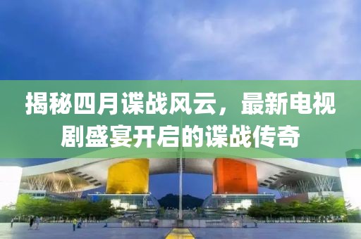 揭秘四月諜戰風云,最新電視劇盛宴開啟的諜戰傳奇