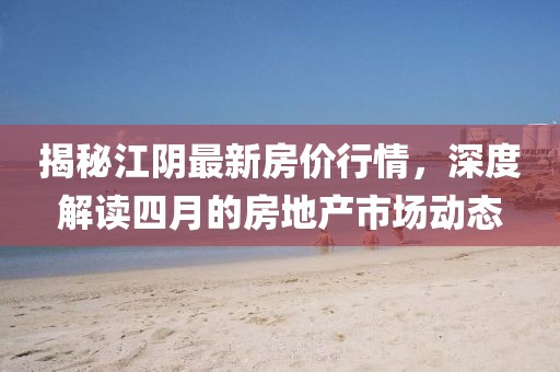 揭秘江陰最新房價行情,深度解讀四月的房地產(chǎn)市場動態(tài)
