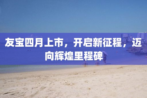 友寶四月上市,開啟新征程,邁向輝煌里程碑