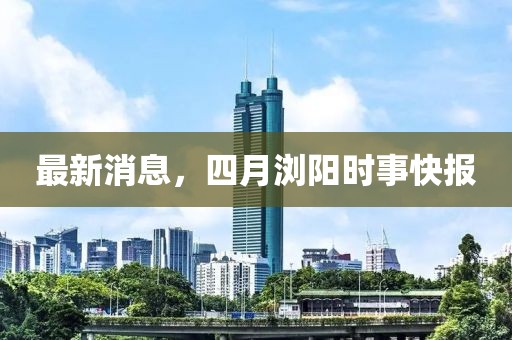 最新消息,四月瀏陽時(shí)事快報(bào)