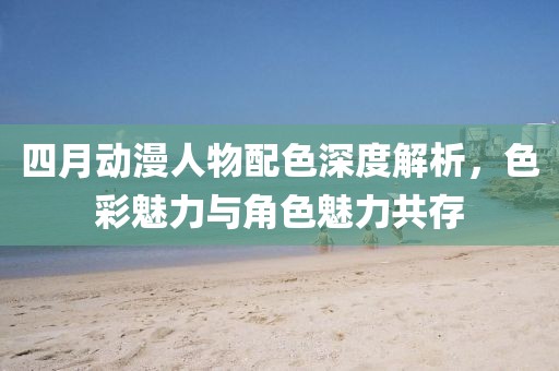 四月動漫人物配色深度解析,色彩魅力與角色魅力共存