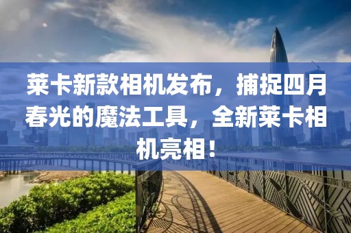 萊卡新款相機發布,捕捉四月春光的魔法工具,全新萊卡相機亮相!