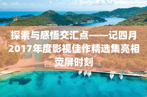 探索與感悟交匯點——記四月2017年度影視佳作精選集亮相熒屏時刻