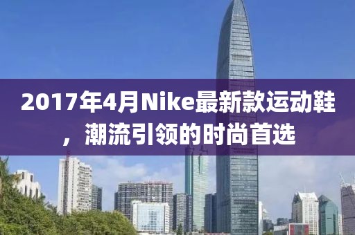 2017年4月Nike最新款運(yùn)動(dòng)鞋,潮流引領(lǐng)的時(shí)尚首選
