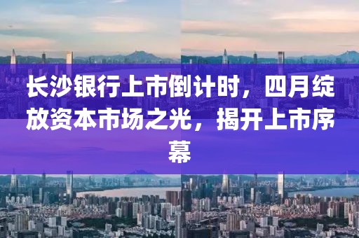長沙銀行上市倒計時，四月綻放資本市場之光，揭開上市序幕