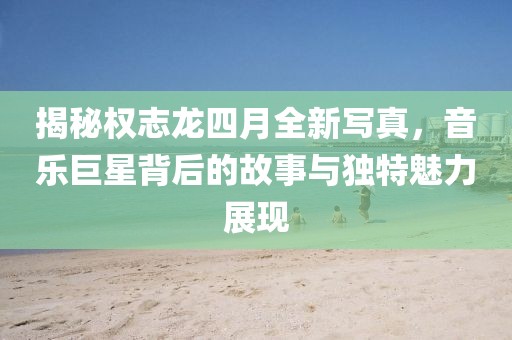 揭秘權(quán)志龍四月全新寫真,音樂巨星背后的故事與獨(dú)特魅力展現(xiàn)