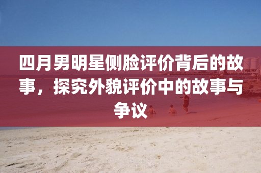 四月男明星側(cè)臉評價(jià)背后的故事,探究外貌評價(jià)中的故事與爭議