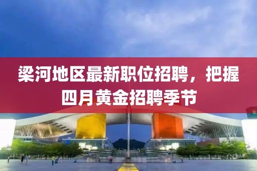 梁河地區最新職位招聘,把握四月黃金招聘季節