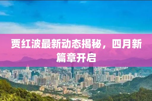 賈紅波最新動(dòng)態(tài)揭秘,四月新篇章開啟