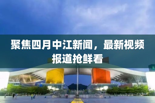 聚焦四月中江新聞,最新視頻報道搶鮮看