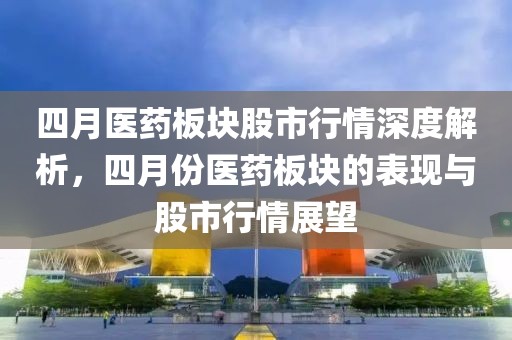 四月醫(yī)藥板塊股市行情深度解析,四月份醫(yī)藥板塊的表現(xiàn)與股市行情展望