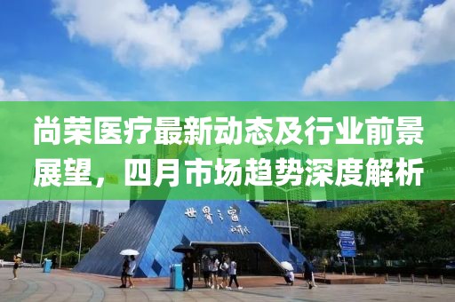 尚榮醫(yī)療最新動(dòng)態(tài)及行業(yè)前景展望,四月市場(chǎng)趨勢(shì)深度解析