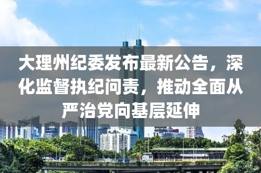大理州紀委發布最新公告,深化監督執紀問責,推動全面從嚴治黨向基層延伸