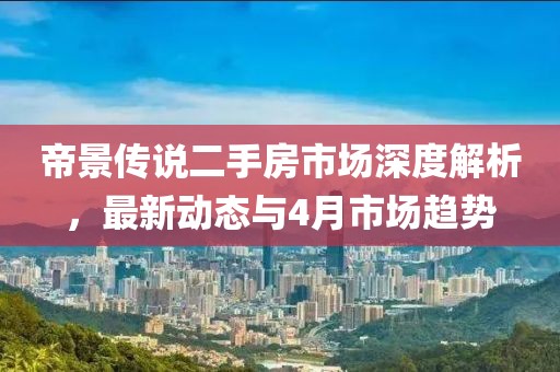 帝景傳說二手房市場深度解析,最新動態(tài)與4月市場趨勢
