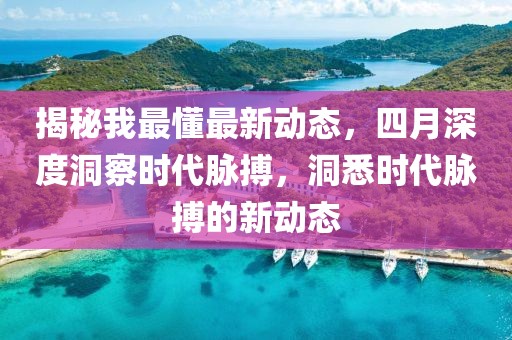揭秘我最懂最新動態(tài)，四月深度洞察時代脈搏，洞悉時代脈搏的新動態(tài)