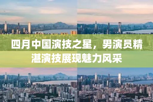 四月中國演技之星,男演員精湛演技展現魅力風采