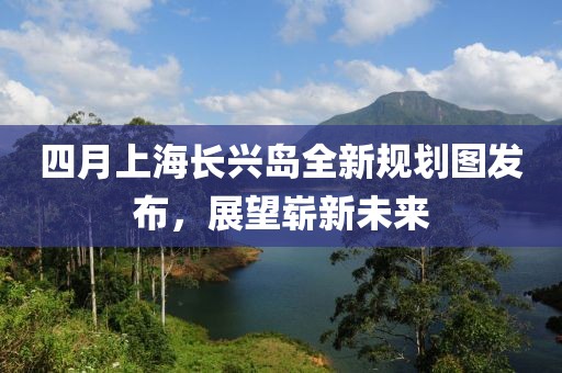 四月上海長興島全新規(guī)劃圖發(fā)布,展望嶄新未來