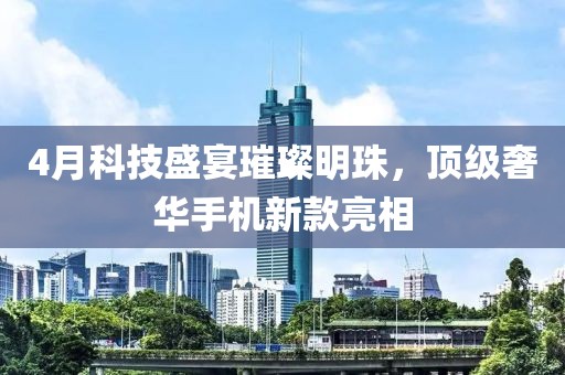 4月科技盛宴璀璨明珠,頂級奢華手機新款亮相