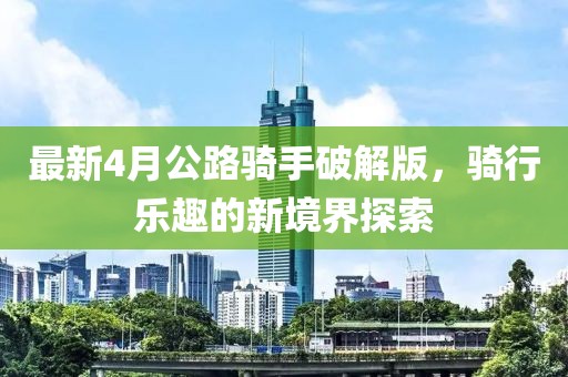 最新4月公路騎手破解版,騎行樂趣的新境界探索