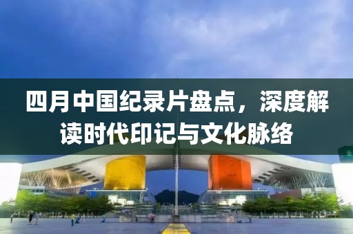 四月中國紀(jì)錄片盤點,深度解讀時代印記與文化脈絡(luò)
