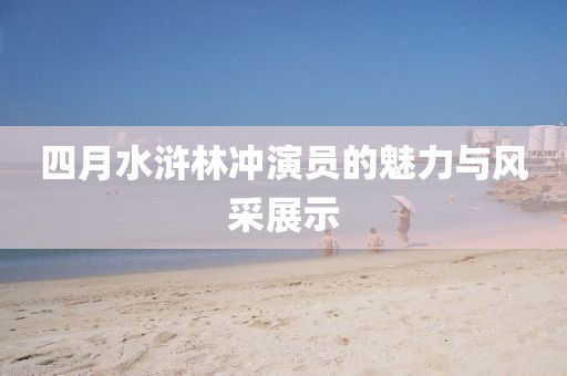 四月水滸林沖演員的魅力與風(fēng)采展示