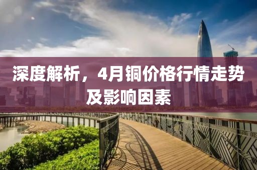 深度解析,4月銅價格行情走勢及影響因素