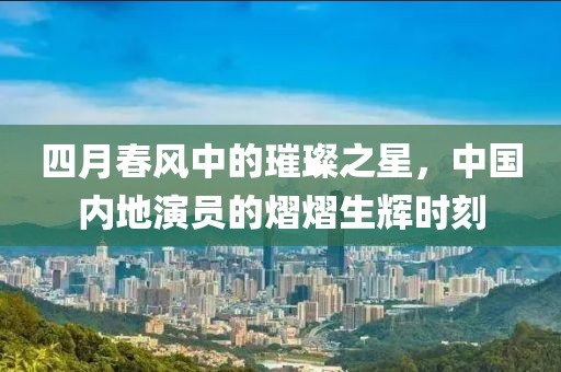 四月春風中的璀璨之星,中國內地演員的熠熠生輝時刻