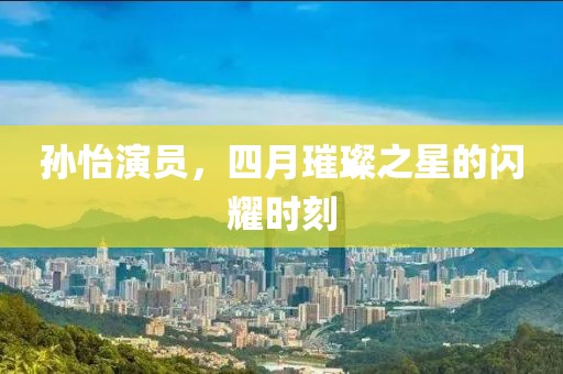 孫怡演員,四月璀璨之星的閃耀時刻