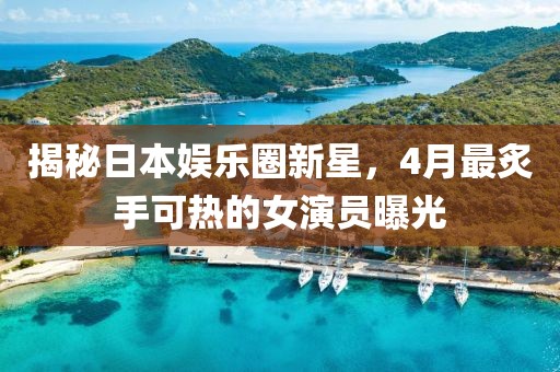 揭秘日本娛樂圈新星，4月最炙手可熱的女演員曝光