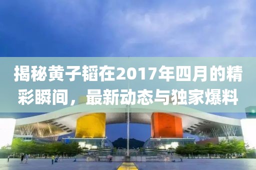 揭秘黃子韜在2017年四月的精彩瞬間,最新動態與獨家爆料