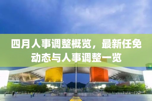 四月人事調整概覽,最新任免動態與人事調整一覽