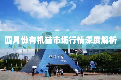 四月份有機(jī)硅市場(chǎng)行情深度解析