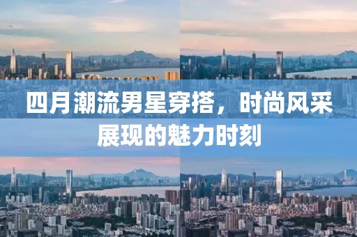 四月潮流男星穿搭，時尚風采展現(xiàn)的魅力時刻
