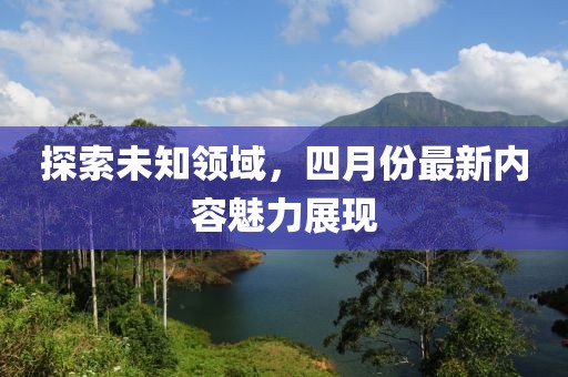 探索未知領(lǐng)域,四月份最新內(nèi)容魅力展現(xiàn)