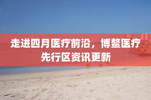 走進四月醫(yī)療前沿,博鰲醫(yī)療先行區(qū)資訊更新