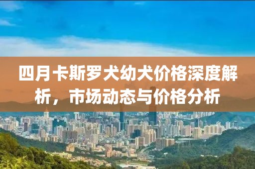 四月卡斯羅犬幼犬價格深度解析,市場動態(tài)與價格分析