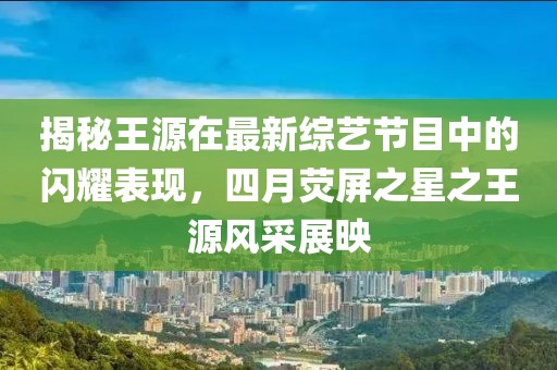 揭秘王源在最新綜藝節(jié)目中的閃耀表現(xiàn),四月熒屏之星之王源風(fēng)采展映