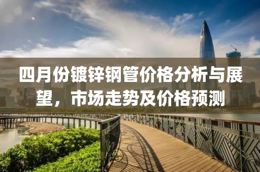 四月份鍍鋅鋼管價格分析與展望,市場走勢及價格預測