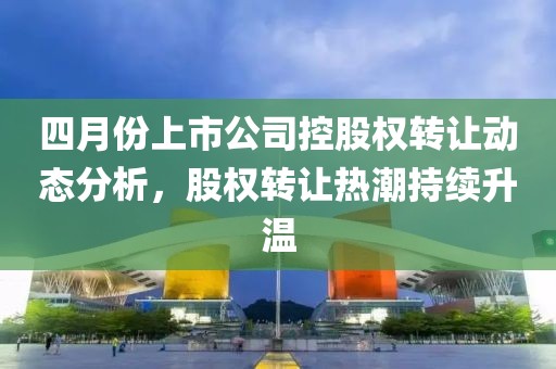 四月份上市公司控股權轉讓動態分析，股權轉讓熱潮持續升溫