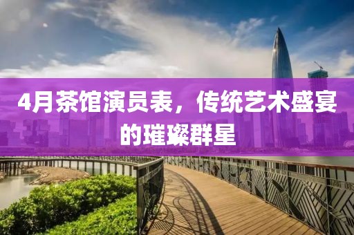 4月茶館演員表,傳統藝術盛宴的璀璨群星