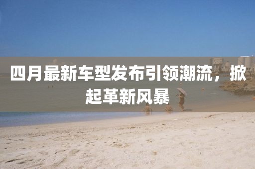 四月最新車型發(fā)布引領(lǐng)潮流,掀起革新風(fēng)暴