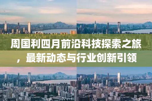 周國利四月前沿科技探索之旅,最新動態與行業創新引領