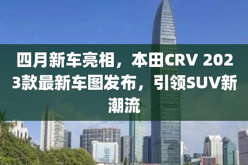 四月新車亮相,本田CRV 2023款最新車圖發(fā)布,引領(lǐng)SUV新潮流